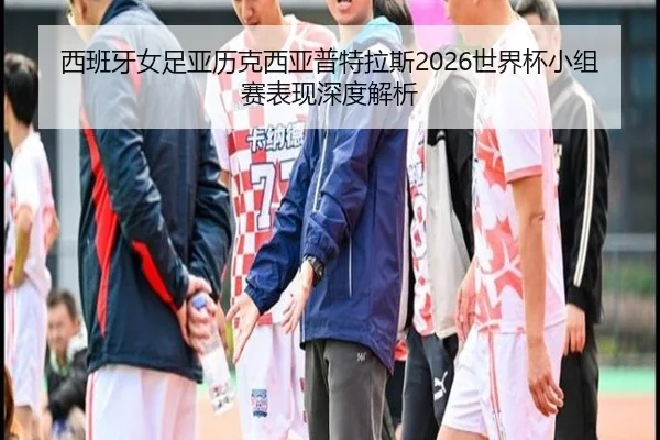 西班牙女足亚历克西亚普特拉斯2026世界杯小组赛表现深度解析